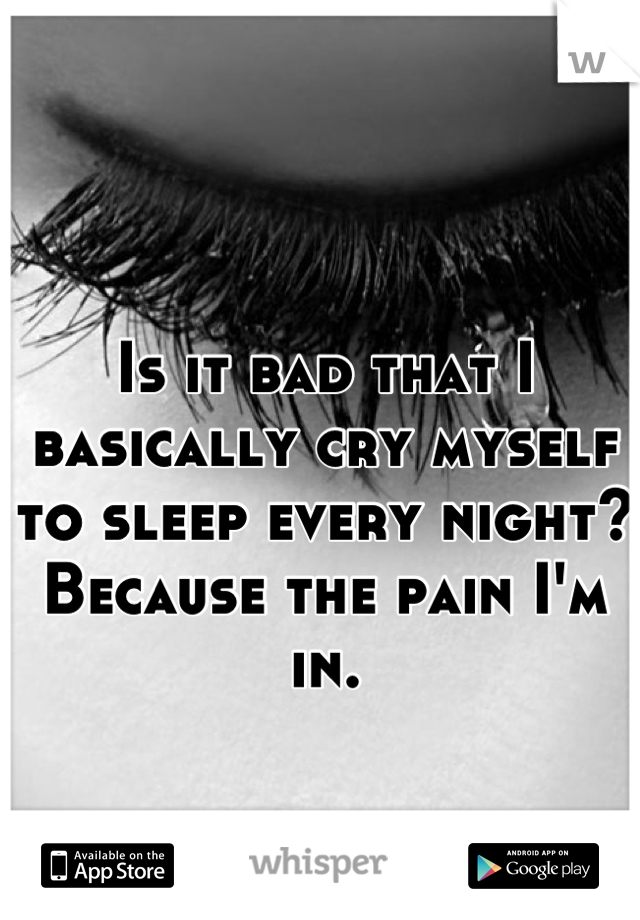 Is it bad that I basically cry myself to sleep every night? Because the pain I'm in.