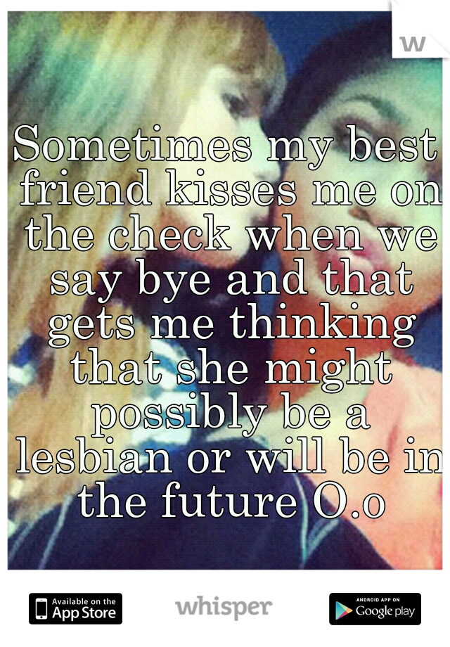 Sometimes my best friend kisses me on the check when we say bye and that gets me thinking that she might possibly be a lesbian or will be in the future O.o