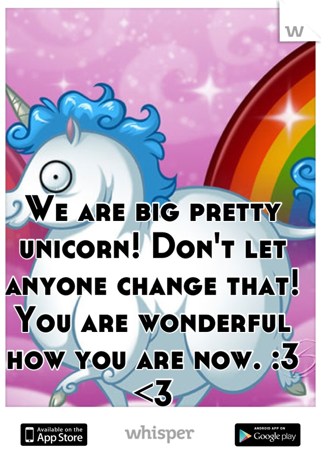 We are big pretty unicorn! Don't let anyone change that! You are wonderful how you are now. :3 <3
