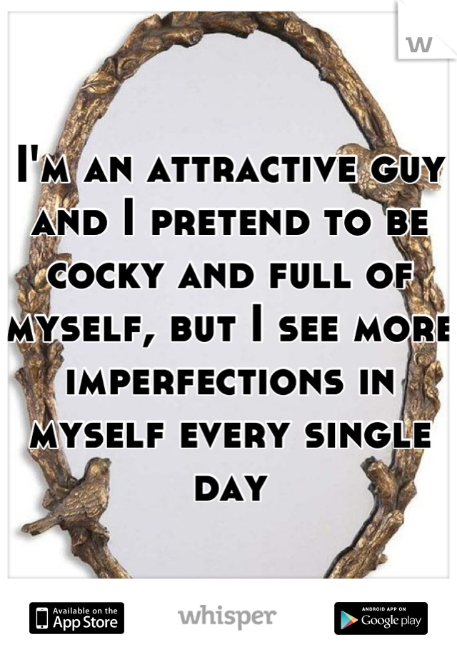 I'm an attractive guy and I pretend to be cocky and full of myself, but I see more imperfections in myself every single day