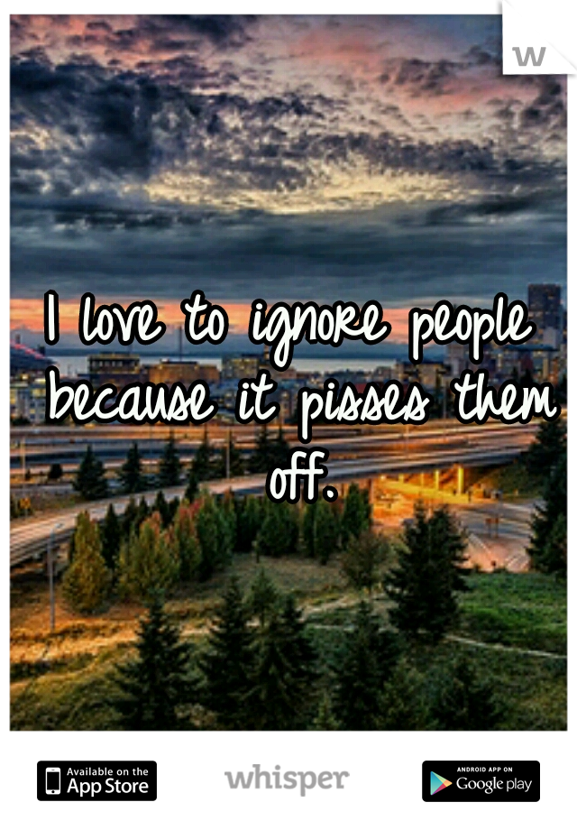 I love to ignore people because it pisses them off.