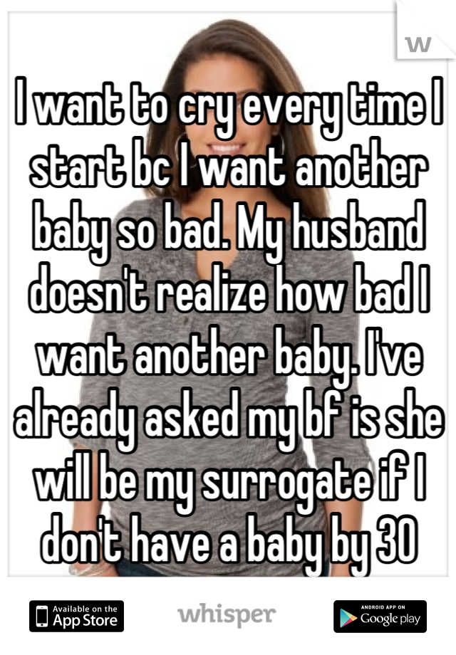 I want to cry every time I start bc I want another baby so bad. My husband doesn't realize how bad I want another baby. I've already asked my bf is she will be my surrogate if I don't have a baby by 30