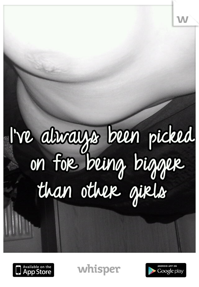 I've always been picked on for being bigger than other girls 