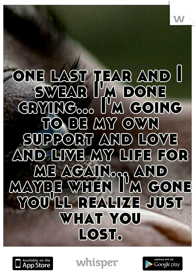 one last tear and I swear I'm done crying... I'm going to be my own support and love and live my life for me again... and maybe when I'm gone you'll realize just what you lost...