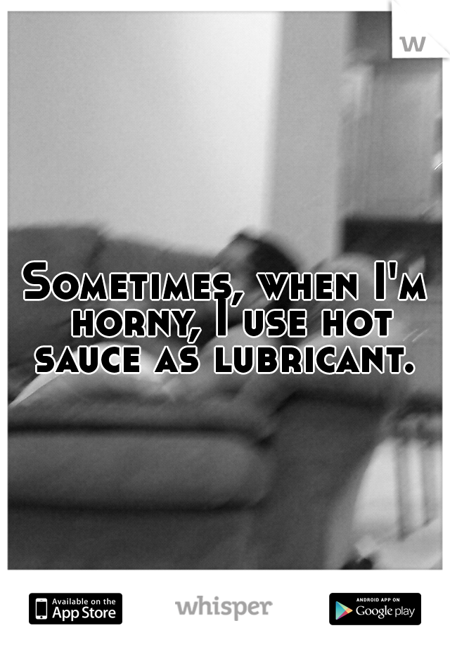 Sometimes, when I'm horny, I use hot sauce as lubricant. 