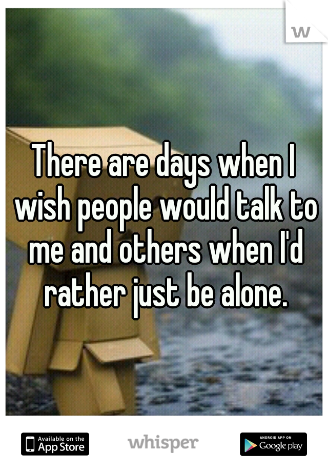 There are days when I wish people would talk to me and others when I'd rather just be alone.