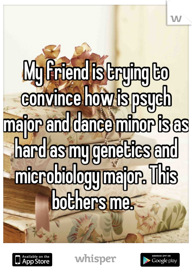 My friend is trying to convince how is psych major and dance minor is as hard as my genetics and microbiology major. This bothers me.  