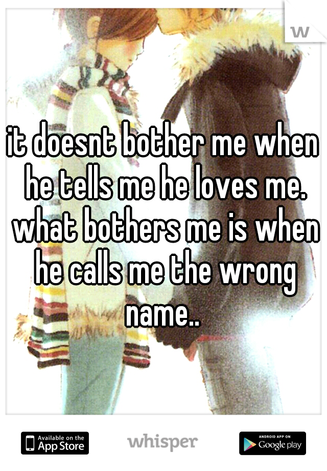 it doesnt bother me when he tells me he loves me. what bothers me is when he calls me the wrong name.. 