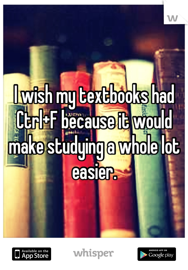 I wish my textbooks had Ctrl+F because it would make studying a whole lot easier.