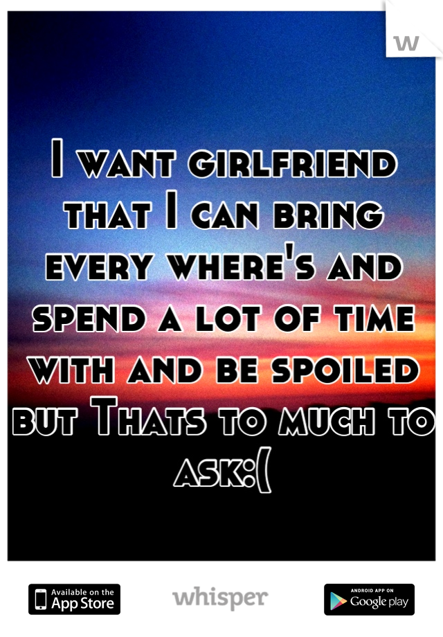 I want girlfriend that I can bring every where's and spend a lot of time with and be spoiled but Thats to much to ask:(