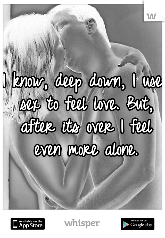 I know, deep down, I use sex to feel love. But, after its over I feel even more alone.