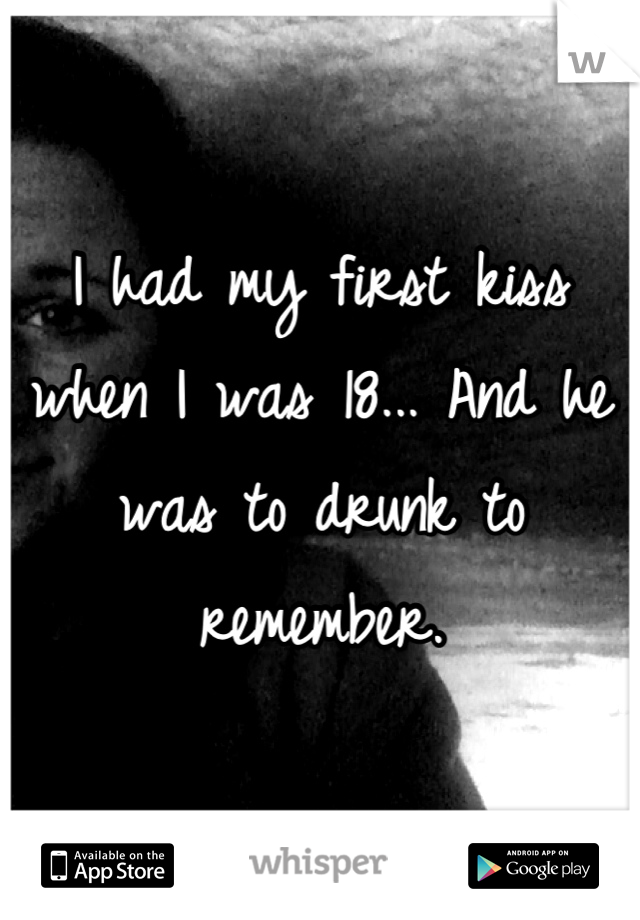 I had my first kiss when I was 18... And he was to drunk to remember.
