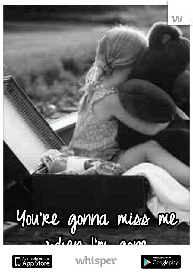 You're gonna miss me when I'm gone..