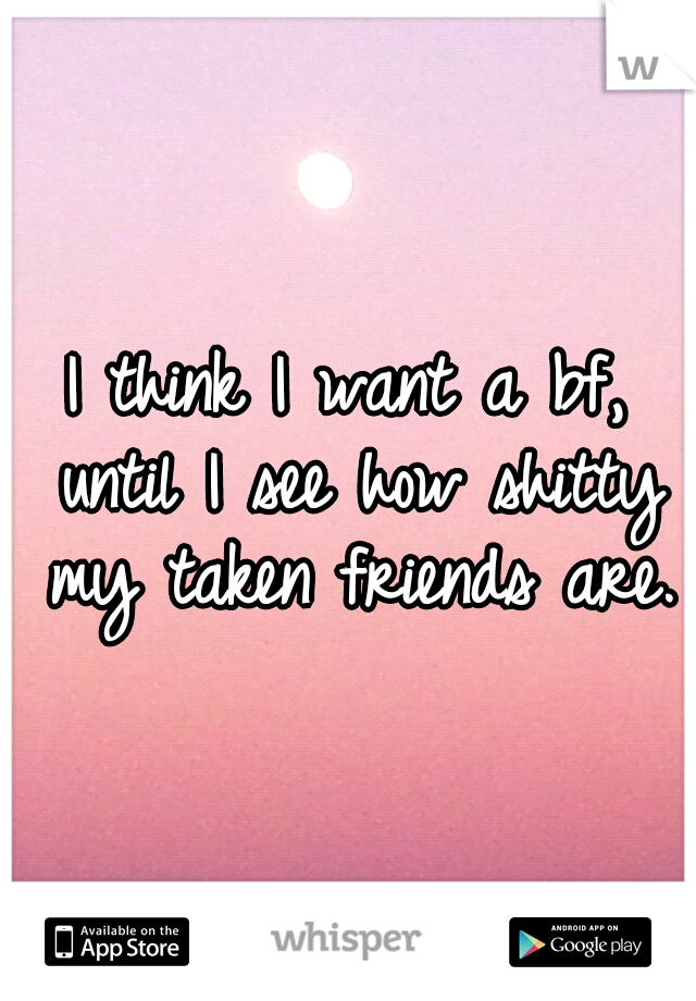 I think I want a bf, until I see how shitty my taken friends are.