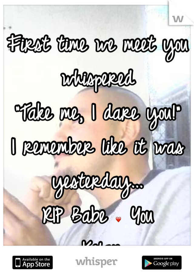 First time we meet you whispered 
"Take me, I dare you!"
I remember like it was yesterday...
RIP Babe ❤ You
-Kelan