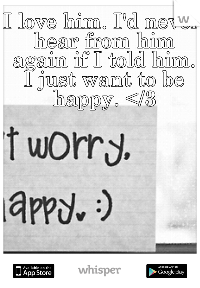 I love him. I'd never hear from him again if I told him. I just want to be happy. </3