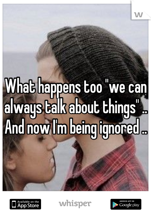 What happens too "we can always talk about things" .. And now I'm being ignored ..