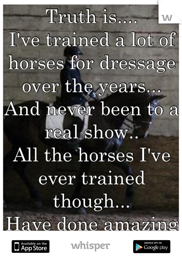 Truth is....
I've trained a lot of horses for dressage over the years...
And never been to a real show..
All the horses I've ever trained though...
Have done amazing at shows.