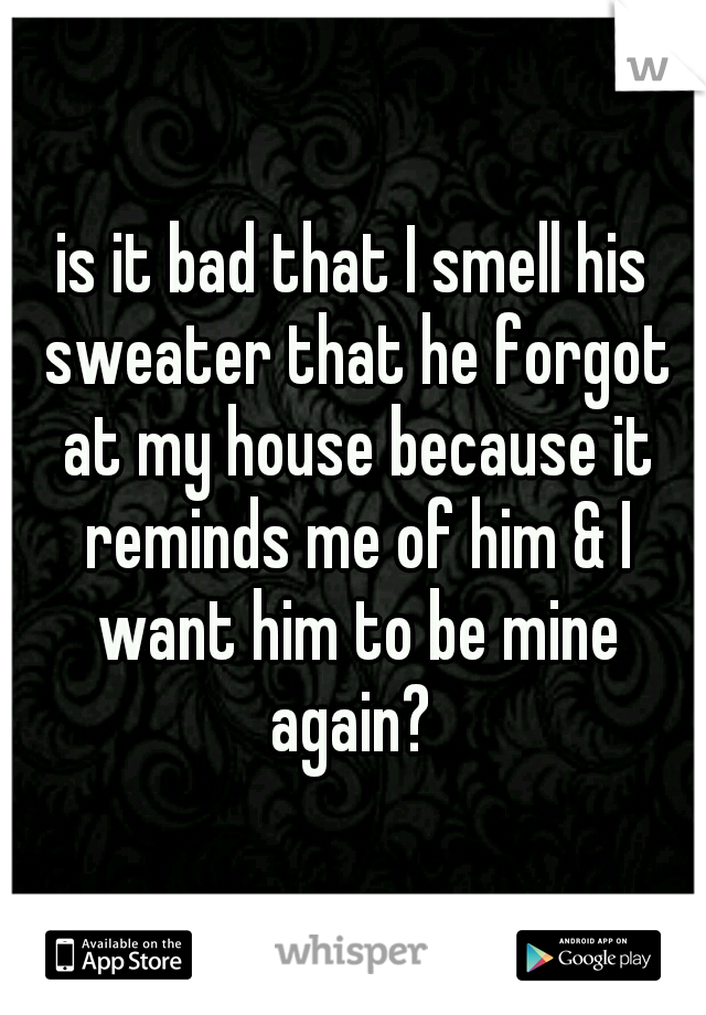 is it bad that I smell his sweater that he forgot at my house because it reminds me of him & I want him to be mine again? 