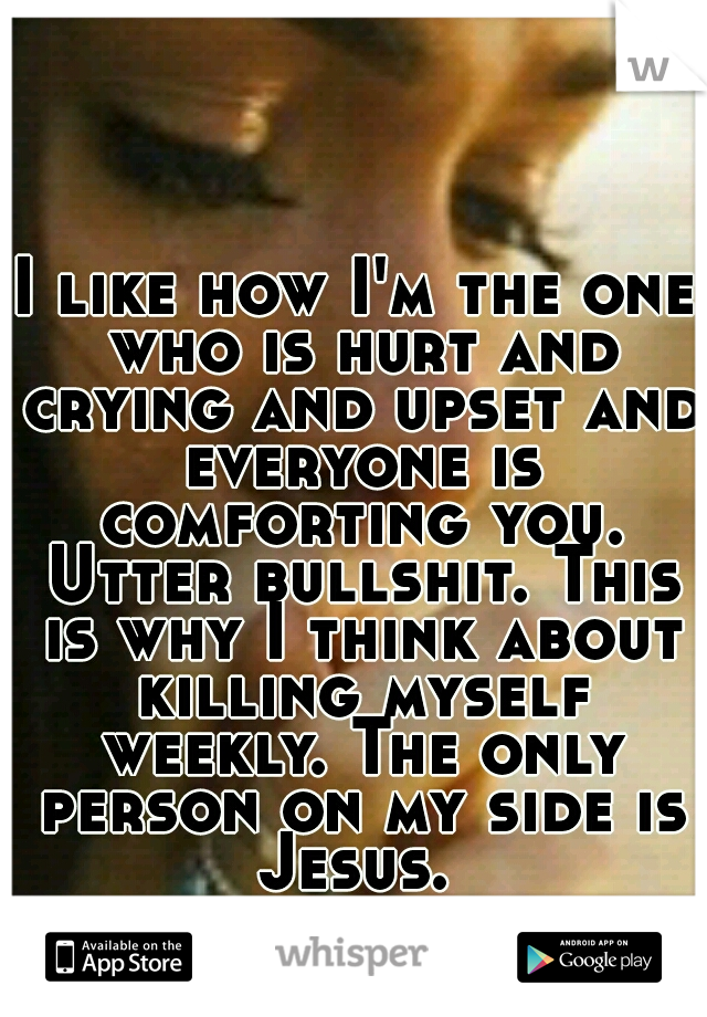 I like how I'm the one who is hurt and crying and upset and everyone is comforting you. Utter bullshit. This is why I think about killing myself weekly. The only person on my side is Jesus. 