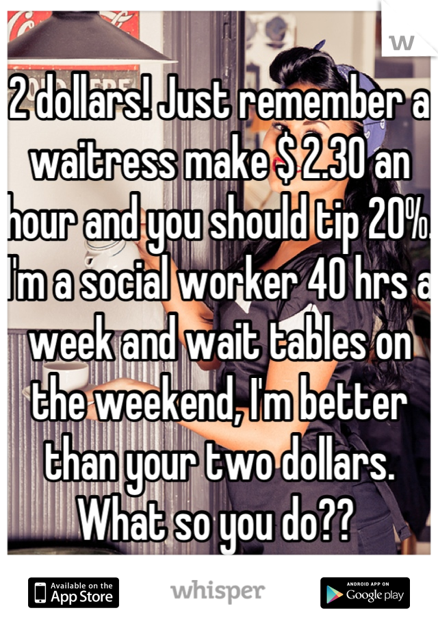 2 dollars! Just remember a waitress make $ 2.30 an hour and you should tip 20%. I'm a social worker 40 hrs a week and wait tables on the weekend, I'm better than your two dollars. What so you do?? 