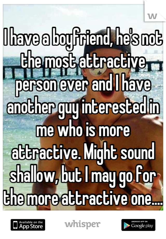 I have a boyfriend, he's not the most attractive person ever and I have another guy interested in me who is more attractive. Might sound shallow, but I may go for the more attractive one....