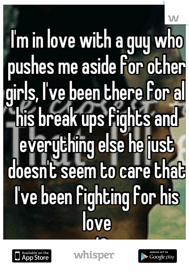 I'm in love with a guy who pushes me aside for other girls, I've been there for all his break ups fights and everything else he just doesn't seem to care that I've been fighting for his love 
</3 