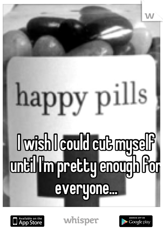 I wish I could cut myself until I'm pretty enough for everyone...