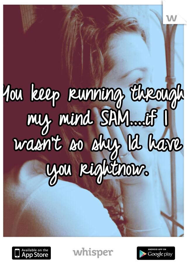 You keep running through my mind SAM....if I wasn't so shy Id have you rightnow.
