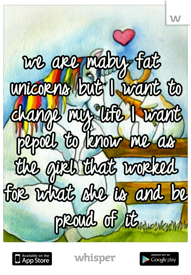 we are maby fat unicorns but I want to change my life I want pepoel to know me as the girl that worked for what she is and be proud of it