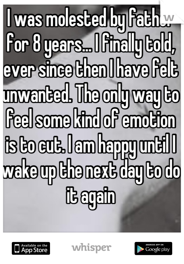 I was molested by father for 8 years... I finally told, ever since then I have felt unwanted. The only way to feel some kind of emotion is to cut. I am happy until I wake up the next day to do it again