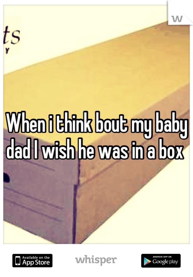 When i think bout my baby dad I wish he was in a box 