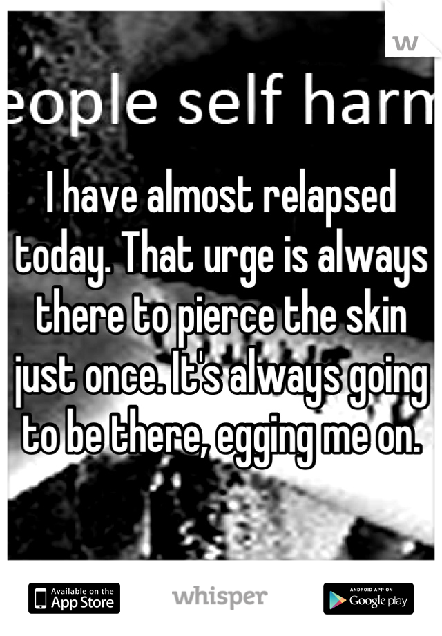 I have almost relapsed today. That urge is always there to pierce the skin just once. It's always going to be there, egging me on.
