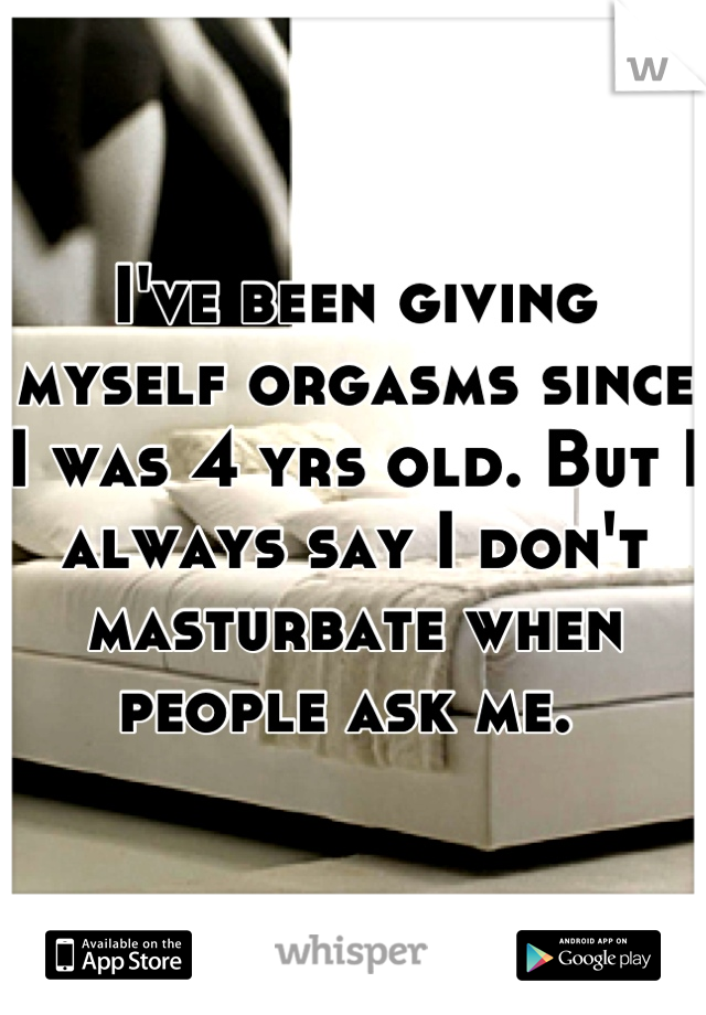 I've been giving myself orgasms since I was 4 yrs old. But I always say I don't masturbate when people ask me. 