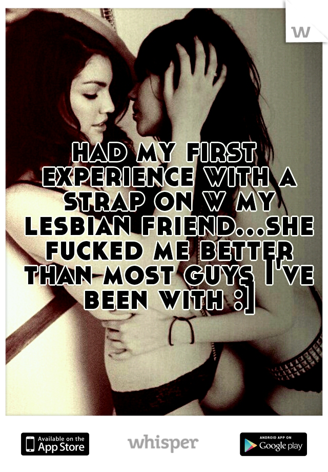 had my first experience with a strap on w my lesbian friend...she fucked me better than most guys I've been with :]
