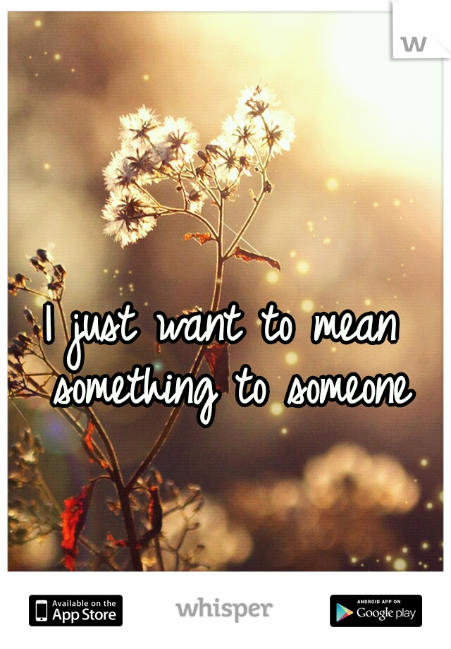 I just want to mean something to someone
