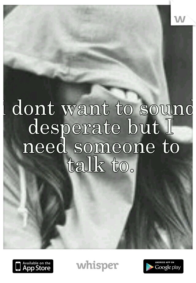 i dont want to sound desperate but I need someone to talk to.