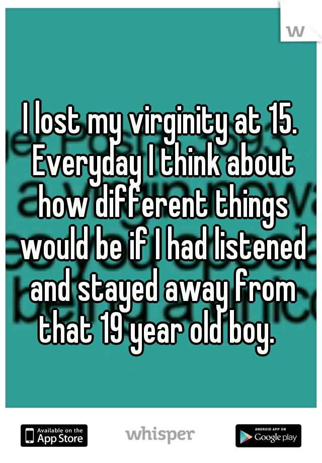 I lost my virginity at 15. Everyday I think about how different things would be if I had listened and stayed away from that 19 year old boy.  