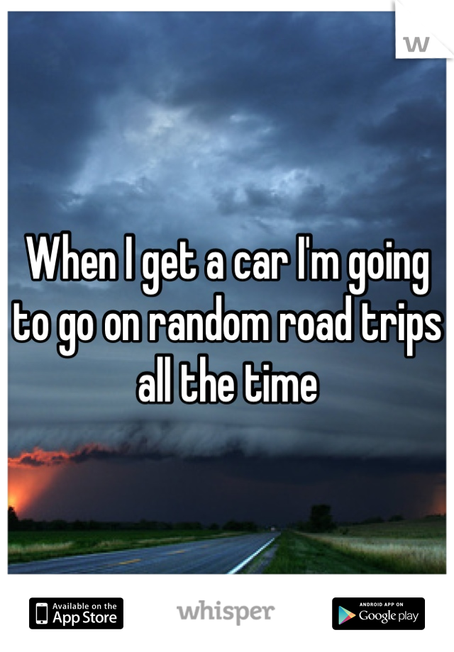 When I get a car I'm going to go on random road trips all the time