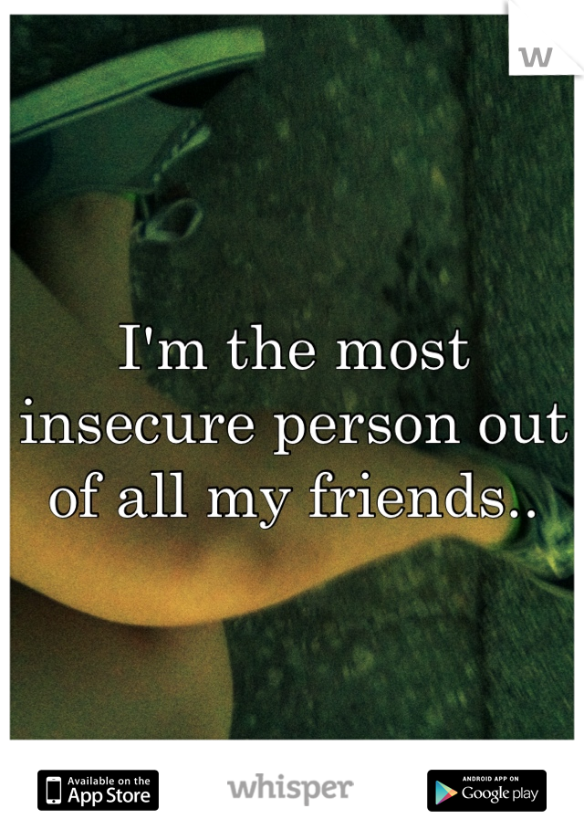 I'm the most insecure person out of all my friends..