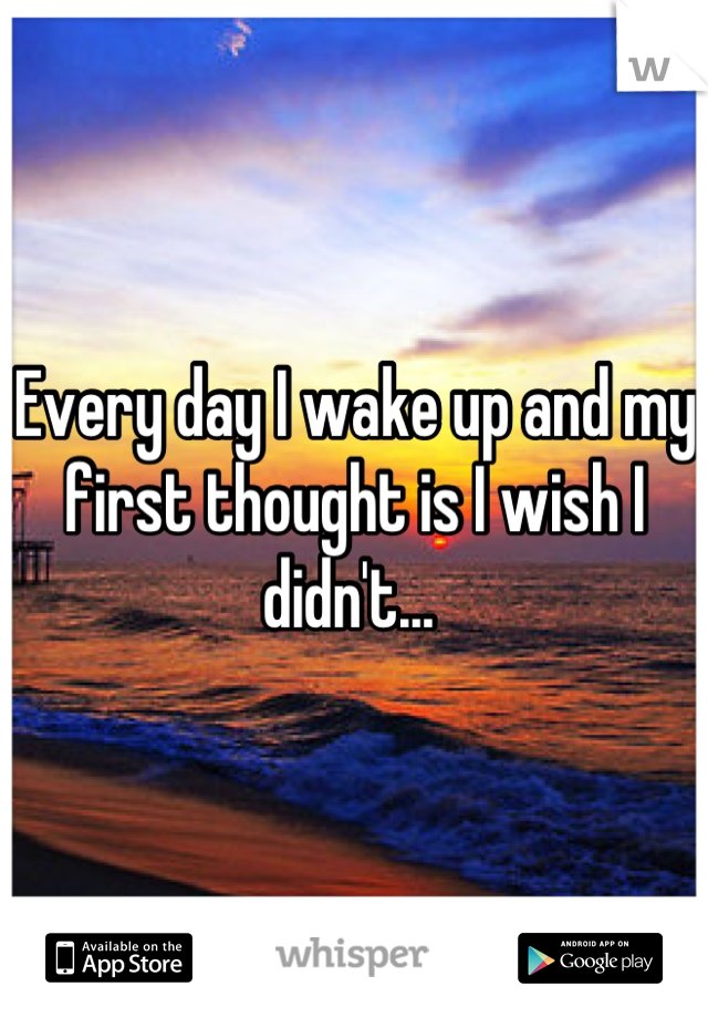 Every day I wake up and my first thought is I wish I didn't... 