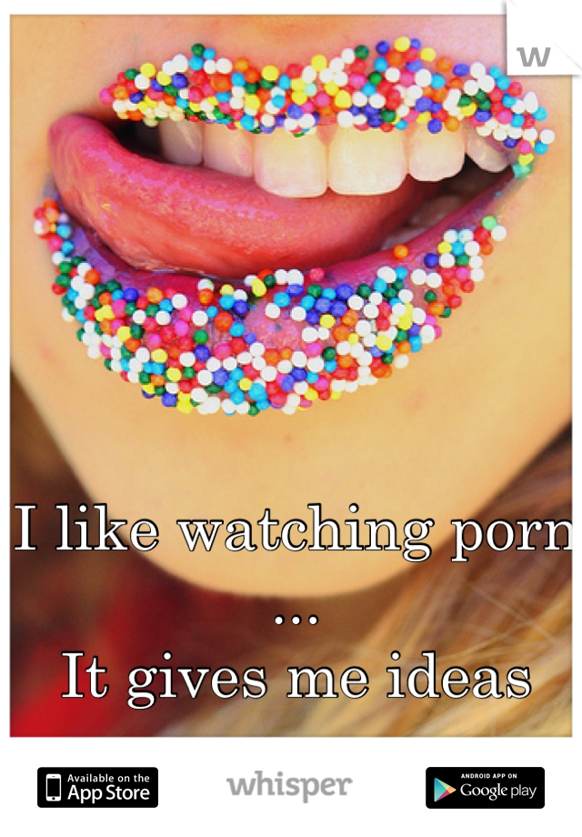 I like watching porn ...
 It gives me ideas 