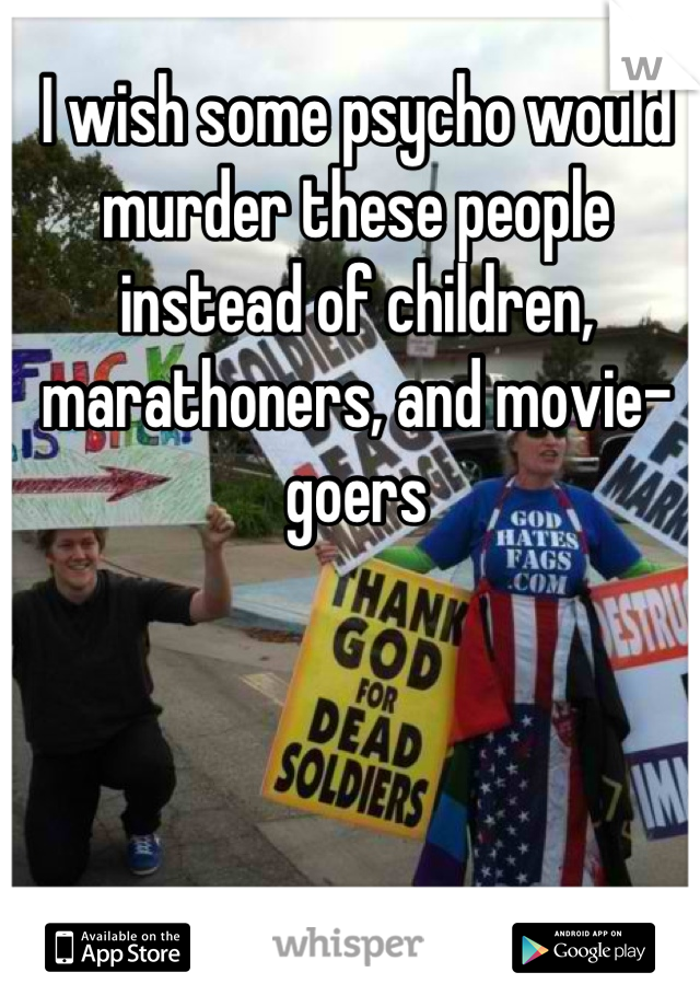 I wish some psycho would murder these people instead of children, marathoners, and movie-goers