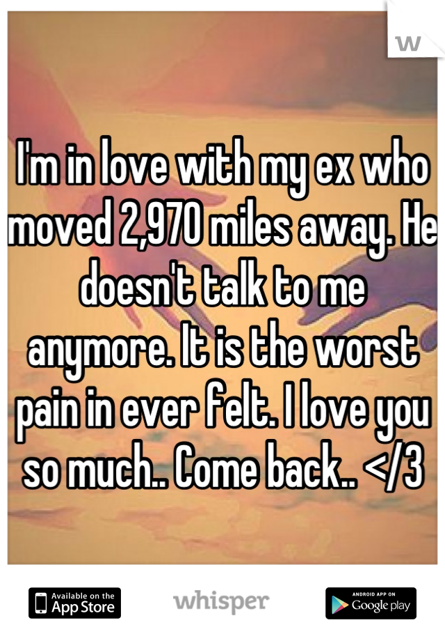 I'm in love with my ex who moved 2,970 miles away. He doesn't talk to me anymore. It is the worst pain in ever felt. I love you so much.. Come back.. </3