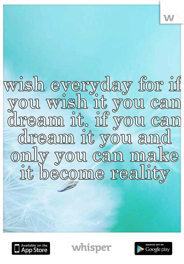 wish everyday for if you wish it you can dream it. if you can dream it you and only you can make it become reality