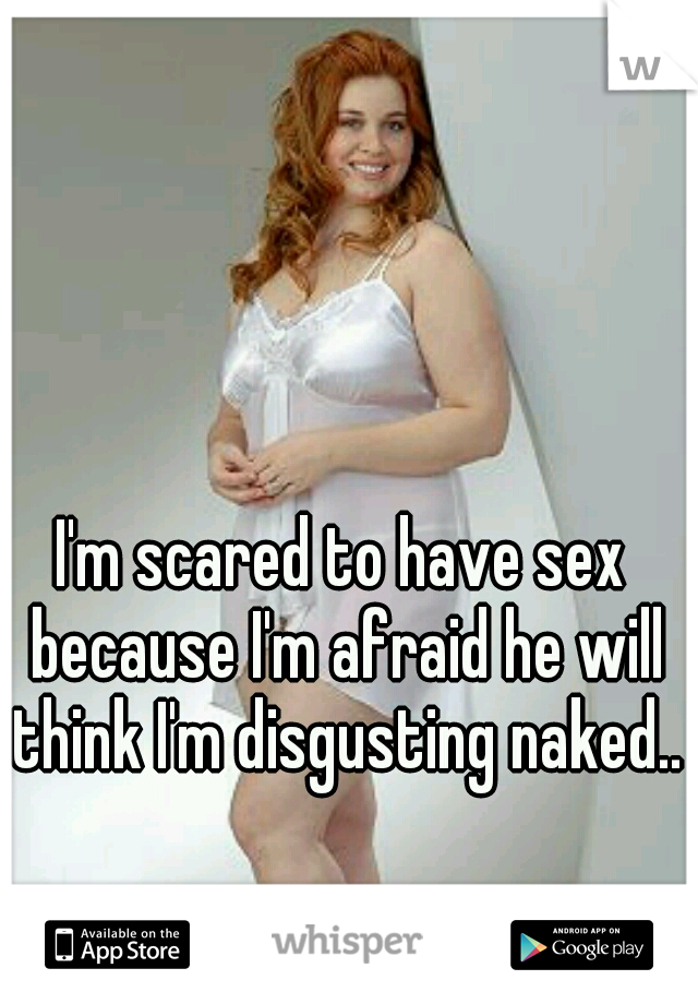 I'm scared to have sex because I'm afraid he will think I'm disgusting naked..  