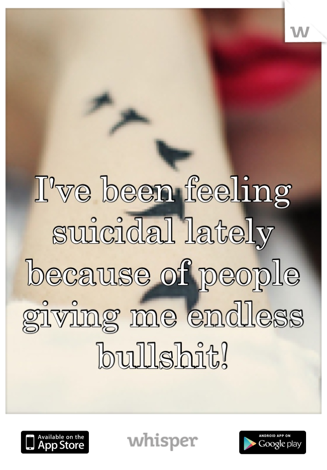 I've been feeling suicidal lately because of people giving me endless bullshit!