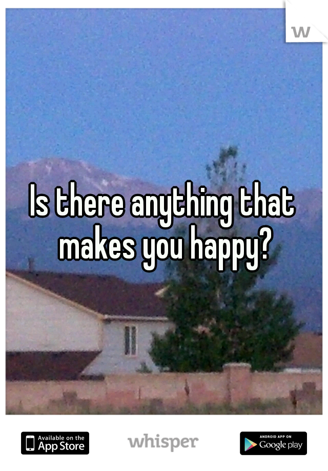 Is there anything that makes you happy?