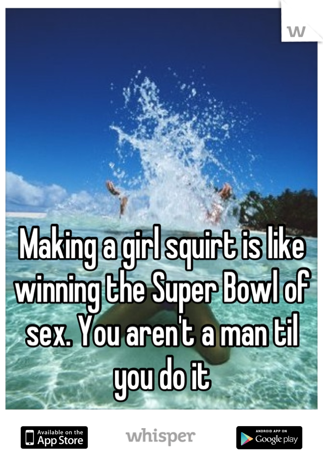Making a girl squirt is like winning the Super Bowl of sex. You aren't a man til you do it