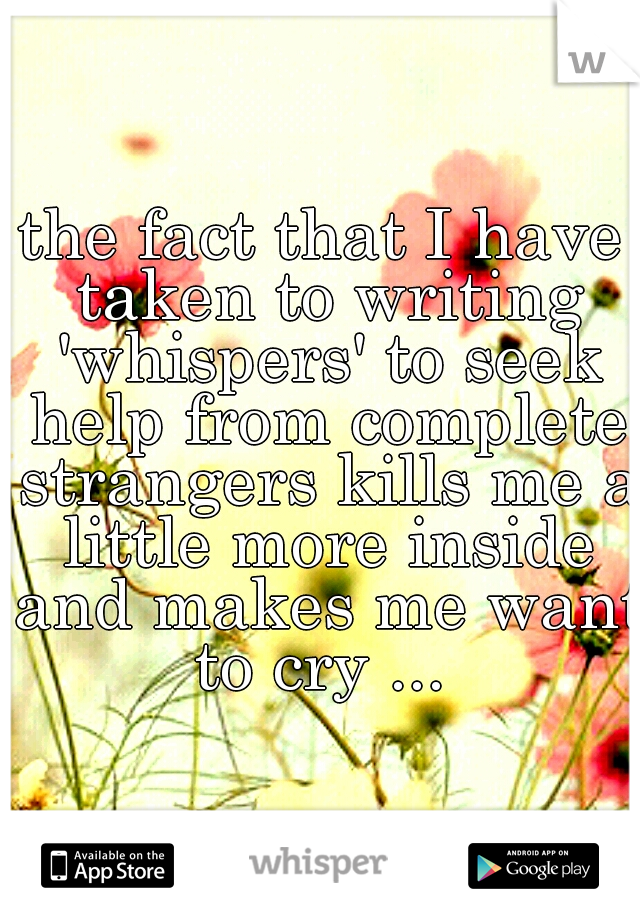 the fact that I have taken to writing 'whispers' to seek help from complete strangers kills me a little more inside and makes me want to cry ... 